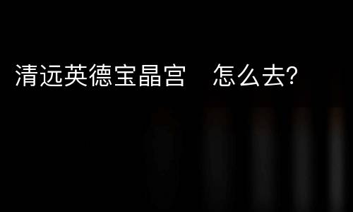 清远英德宝晶宫​怎么去？