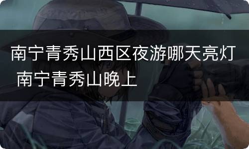 南宁青秀山西区夜游哪天亮灯 南宁青秀山晚上