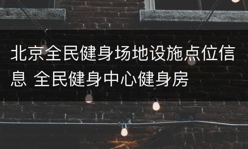 北京全民健身场地设施点位信息 全民健身中心健身房