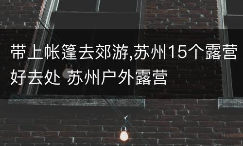 带上帐篷去郊游,苏州15个露营好去处 苏州户外露营