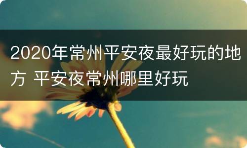 2020年常州平安夜最好玩的地方 平安夜常州哪里好玩