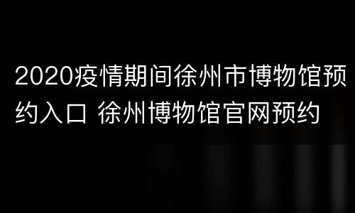 2020疫情期间徐州市博物馆预约入口 徐州博物馆官网预约