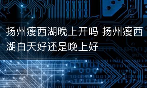 扬州瘦西湖晚上开吗 扬州瘦西湖白天好还是晚上好