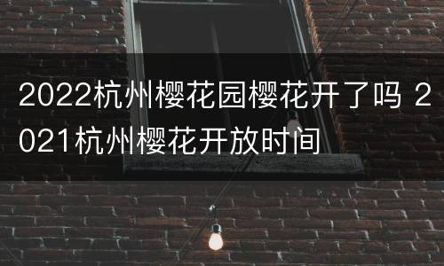 2022杭州樱花园樱花开了吗 2021杭州樱花开放时间