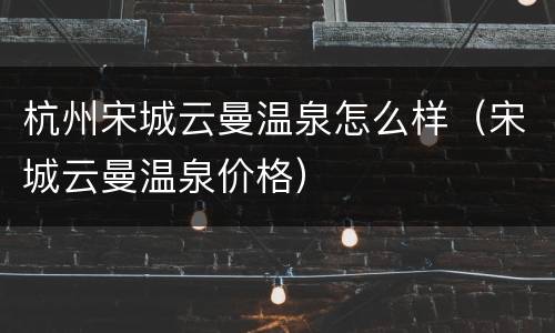 杭州宋城云曼温泉怎么样（宋城云曼温泉价格）