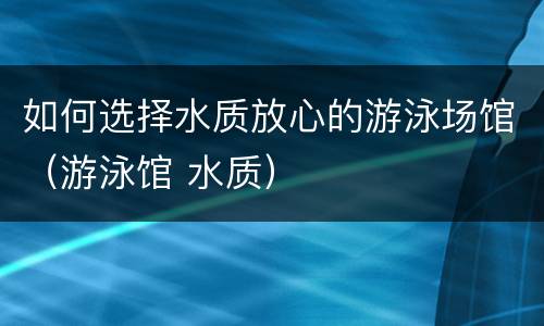如何选择水质放心的游泳场馆（游泳馆 水质）