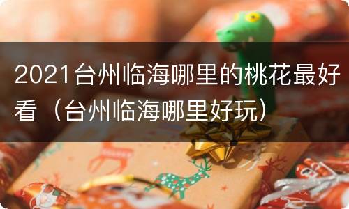 2021台州临海哪里的桃花最好看（台州临海哪里好玩）