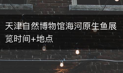 天津自然博物馆海河原生鱼展览时间+地点