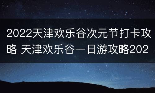 2022天津欢乐谷次元节打卡攻略 天津欢乐谷一日游攻略2020
