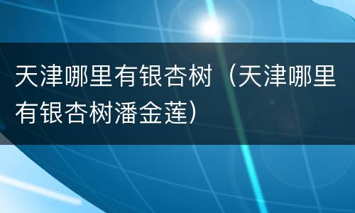 天津哪里有银杏树（天津哪里有银杏树潘金莲）