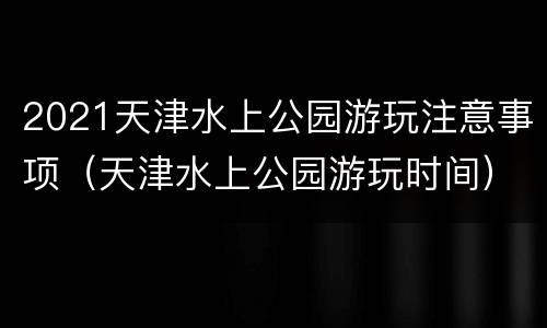 2021天津水上公园游玩注意事项（天津水上公园游玩时间）