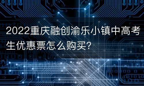 2022重庆融创渝乐小镇中高考生优惠票怎么购买？