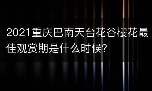 2021重庆巴南天台花谷樱花最佳观赏期是什么时候？