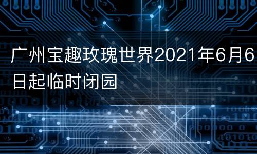广州宝趣玫瑰世界2021年6月6日起临时闭园