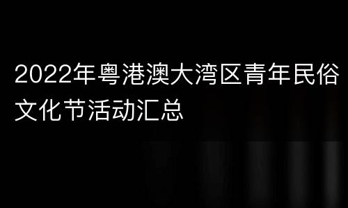 2022年粤港澳大湾区青年民俗文化节活动汇总