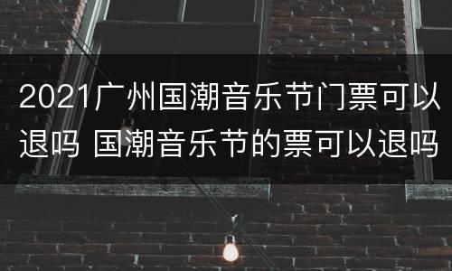 2021广州国潮音乐节门票可以退吗 国潮音乐节的票可以退吗
