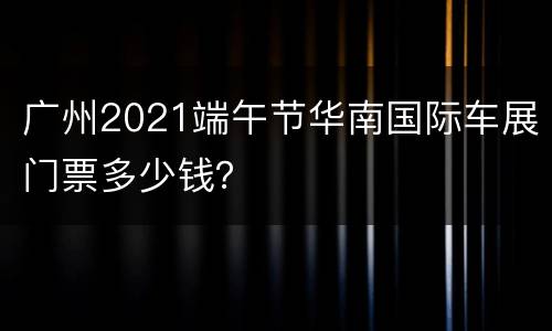 广州2021端午节华南国际车展门票多少钱？