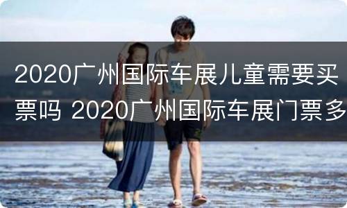 2020广州国际车展儿童需要买票吗 2020广州国际车展门票多少钱