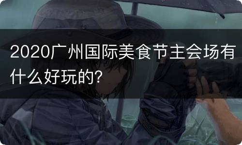 2020广州国际美食节主会场有什么好玩的？