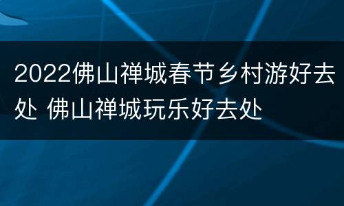 2022佛山禅城春节乡村游好去处 佛山禅城玩乐好去处