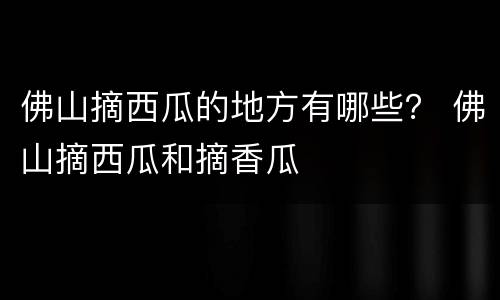佛山摘西瓜的地方有哪些？ 佛山摘西瓜和摘香瓜