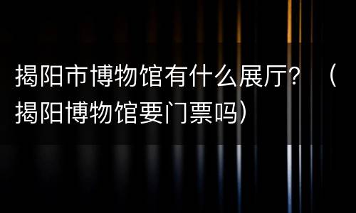 揭阳市博物馆有什么展厅？（揭阳博物馆要门票吗）