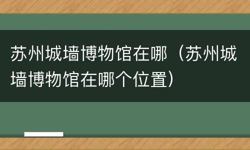 苏州城墙博物馆在哪（苏州城墙博物馆在哪个位置）