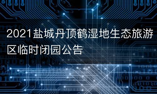 2021盐城丹顶鹤湿地生态旅游区临时闭园公告
