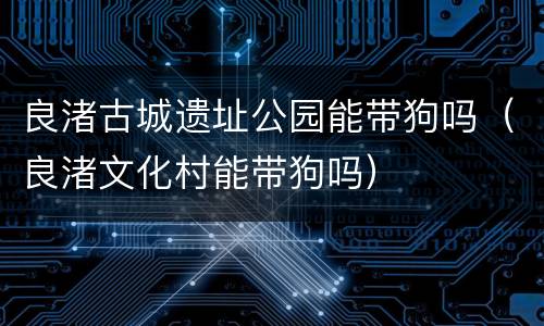 良渚古城遗址公园能带狗吗（良渚文化村能带狗吗）