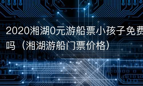 2020湘湖0元游船票小孩子免费吗（湘湖游船门票价格）