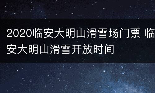 2020临安大明山滑雪场门票 临安大明山滑雪开放时间