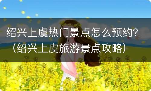 绍兴上虞热门景点怎么预约？（绍兴上虞旅游景点攻略）