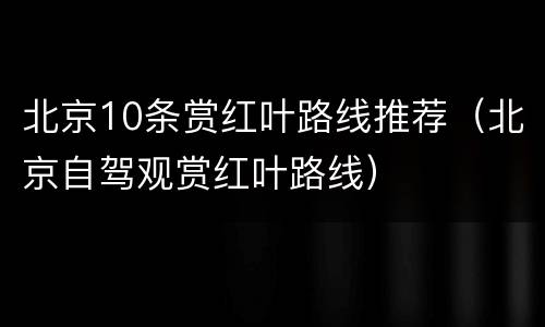 北京10条赏红叶路线推荐（北京自驾观赏红叶路线）