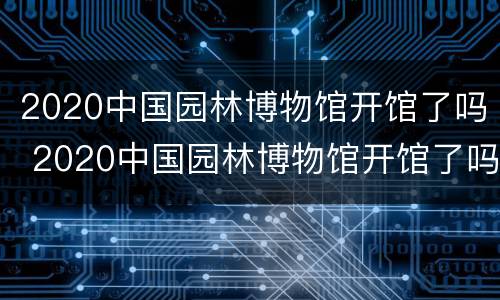 2020中国园林博物馆开馆了吗 2020中国园林博物馆开馆了吗