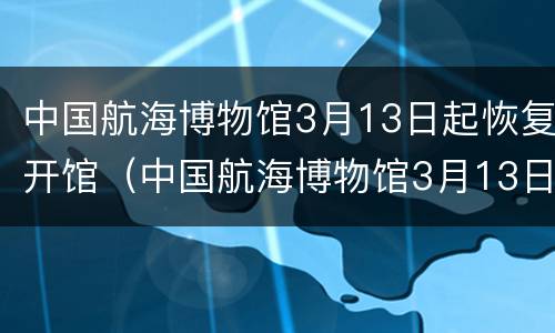 中国航海博物馆3月13日起恢复开馆（中国航海博物馆3月13日起恢复开馆吗）