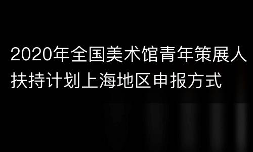 2020年全国美术馆青年策展人扶持计划上海地区申报方式