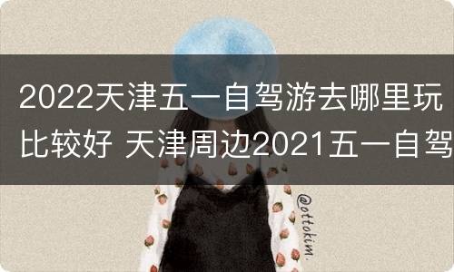 2022天津五一自驾游去哪里玩比较好 天津周边2021五一自驾游旅游最佳去处