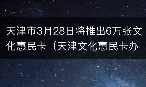 天津市3月28日将推出6万张文化惠民卡（天津文化惠民卡办理网点）