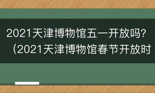 2021天津博物馆五一开放吗？（2021天津博物馆春节开放时间）