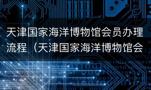 天津国家海洋博物馆会员办理流程（天津国家海洋博物馆会员办理流程及费用）