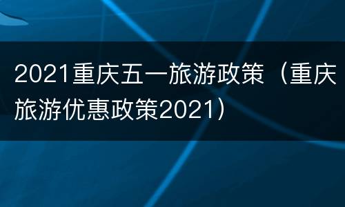2021重庆五一旅游政策（重庆旅游优惠政策2021）