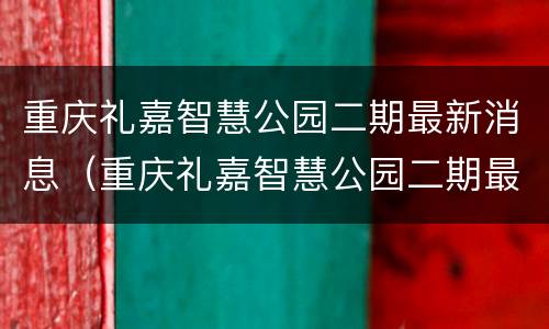 重庆礼嘉智慧公园二期最新消息（重庆礼嘉智慧公园二期最新消息）