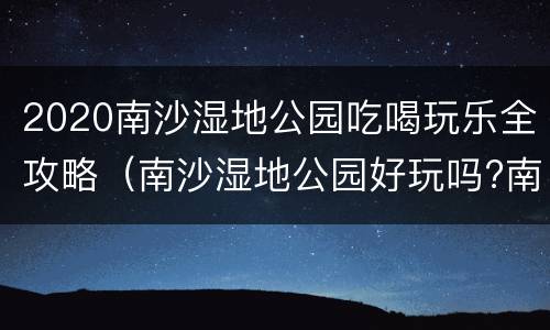 2020南沙湿地公园吃喝玩乐全攻略（南沙湿地公园好玩吗?南沙湿地公园怎么去）