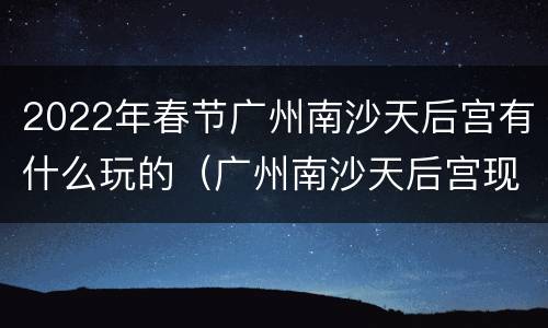 2022年春节广州南沙天后宫有什么玩的（广州南沙天后宫现在有开放吗）
