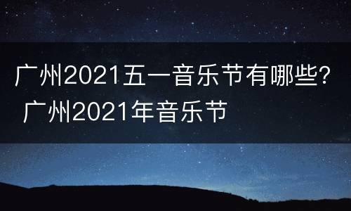 广州2021五一音乐节有哪些？ 广州2021年音乐节