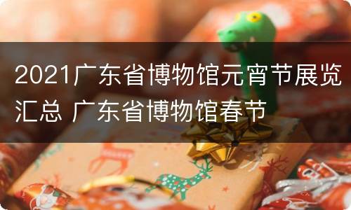 2021广东省博物馆元宵节展览汇总 广东省博物馆春节