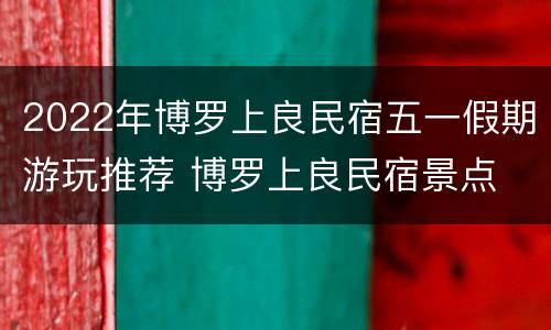 2022年博罗上良民宿五一假期游玩推荐 博罗上良民宿景点
