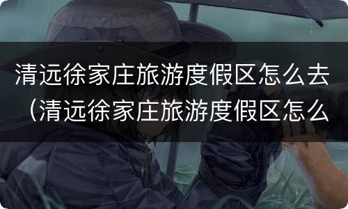 清远徐家庄旅游度假区怎么去（清远徐家庄旅游度假区怎么去最方便）