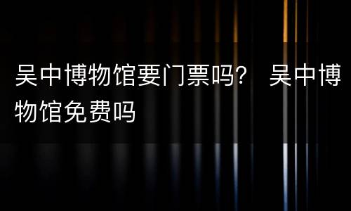 吴中博物馆要门票吗？ 吴中博物馆免费吗