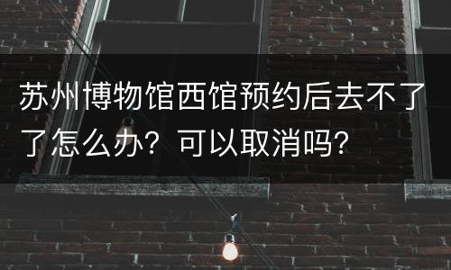 苏州博物馆西馆预约后去不了了怎么办？可以取消吗？